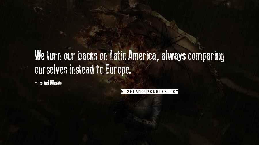 Isabel Allende Quotes: We turn our backs on Latin America, always comparing ourselves instead to Europe.