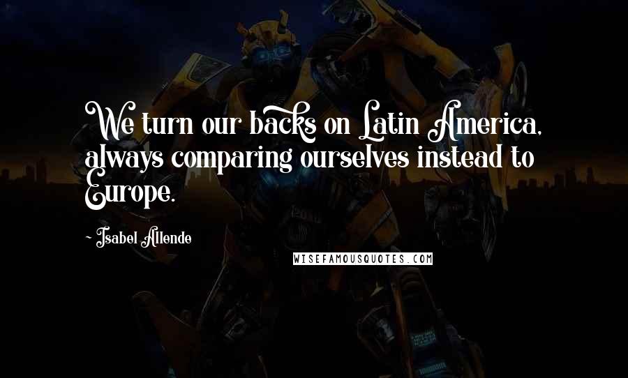 Isabel Allende Quotes: We turn our backs on Latin America, always comparing ourselves instead to Europe.