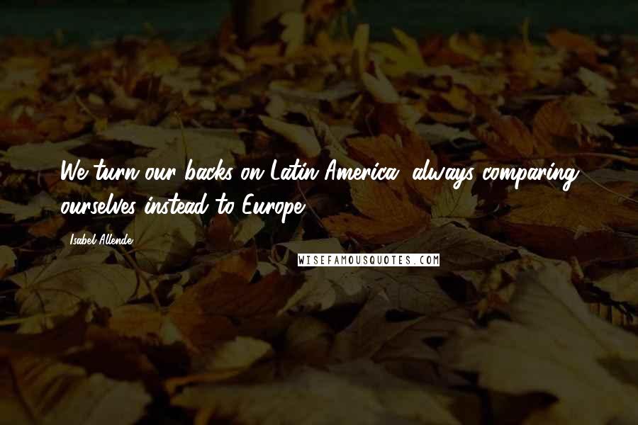 Isabel Allende Quotes: We turn our backs on Latin America, always comparing ourselves instead to Europe.