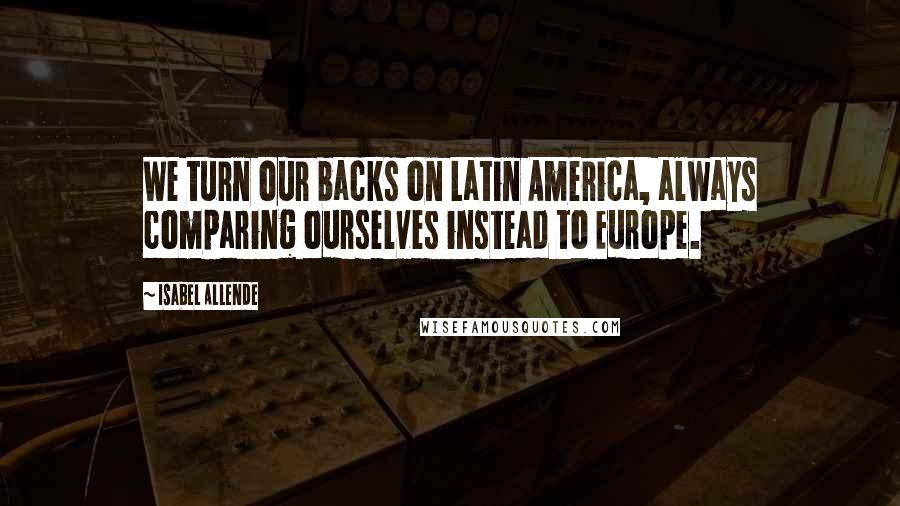Isabel Allende Quotes: We turn our backs on Latin America, always comparing ourselves instead to Europe.