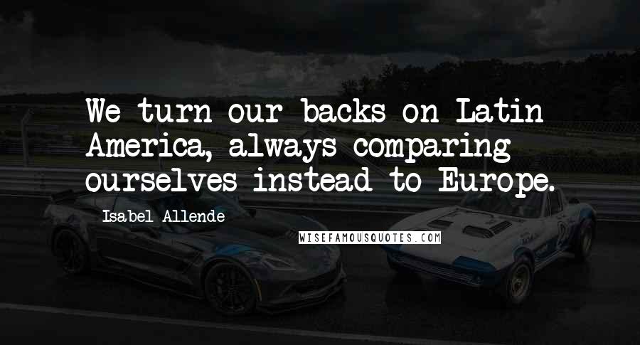 Isabel Allende Quotes: We turn our backs on Latin America, always comparing ourselves instead to Europe.