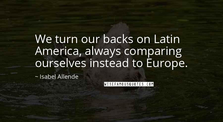 Isabel Allende Quotes: We turn our backs on Latin America, always comparing ourselves instead to Europe.