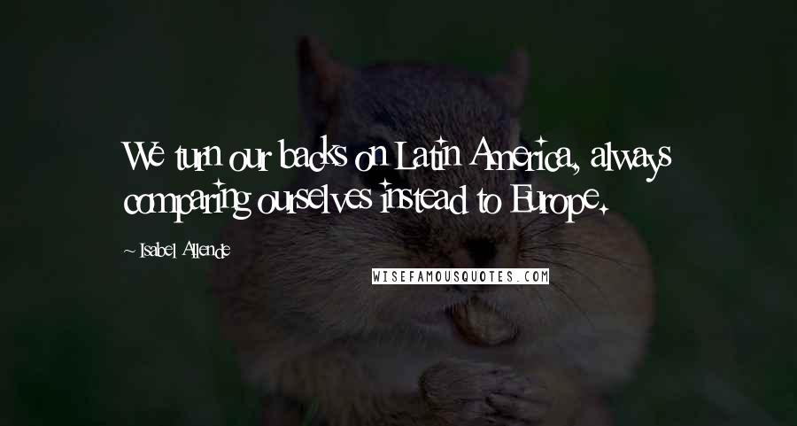 Isabel Allende Quotes: We turn our backs on Latin America, always comparing ourselves instead to Europe.