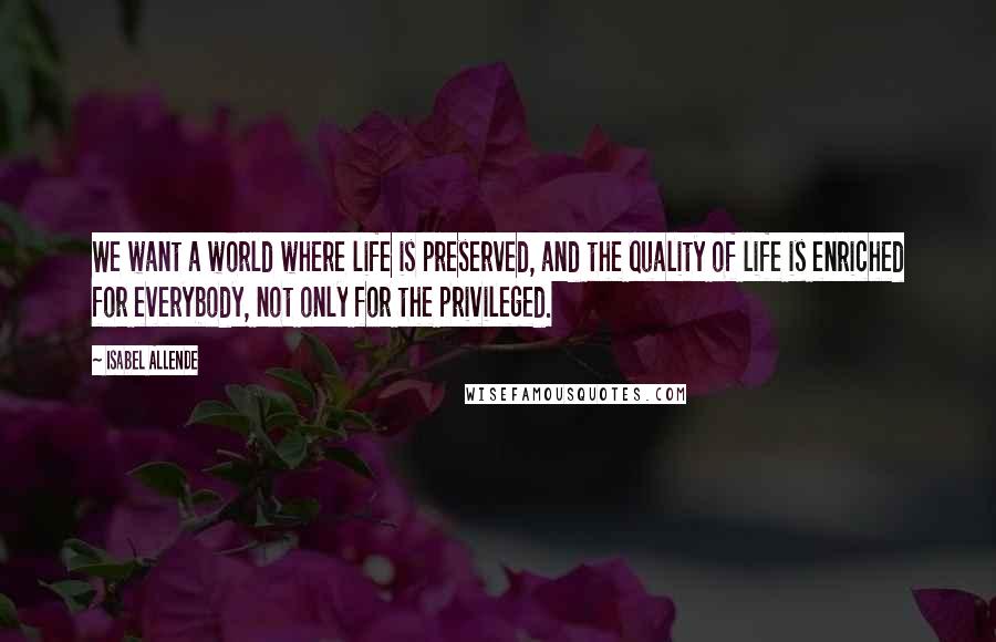 Isabel Allende Quotes: We want a world where life is preserved, and the quality of life is enriched for everybody, not only for the privileged.