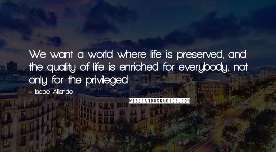 Isabel Allende Quotes: We want a world where life is preserved, and the quality of life is enriched for everybody, not only for the privileged.