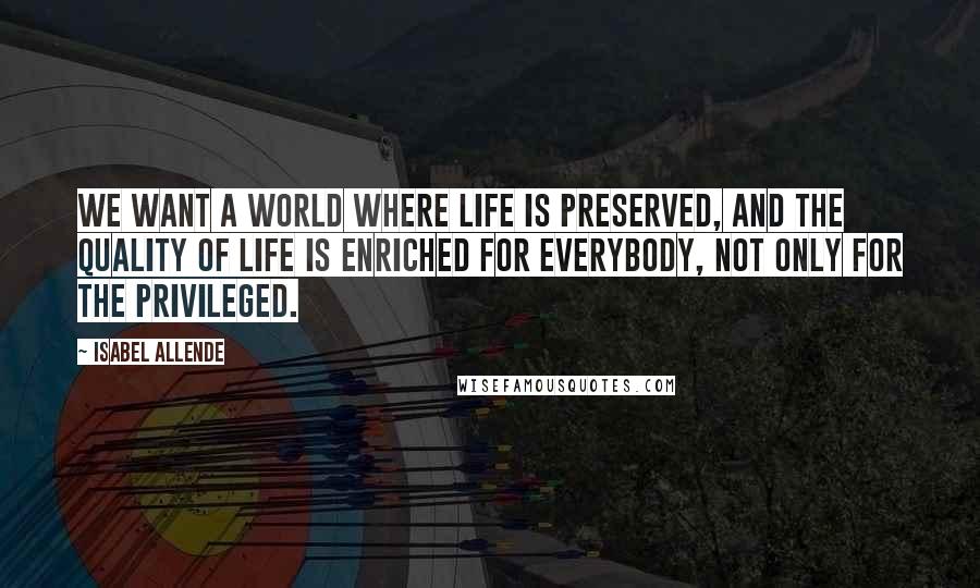 Isabel Allende Quotes: We want a world where life is preserved, and the quality of life is enriched for everybody, not only for the privileged.