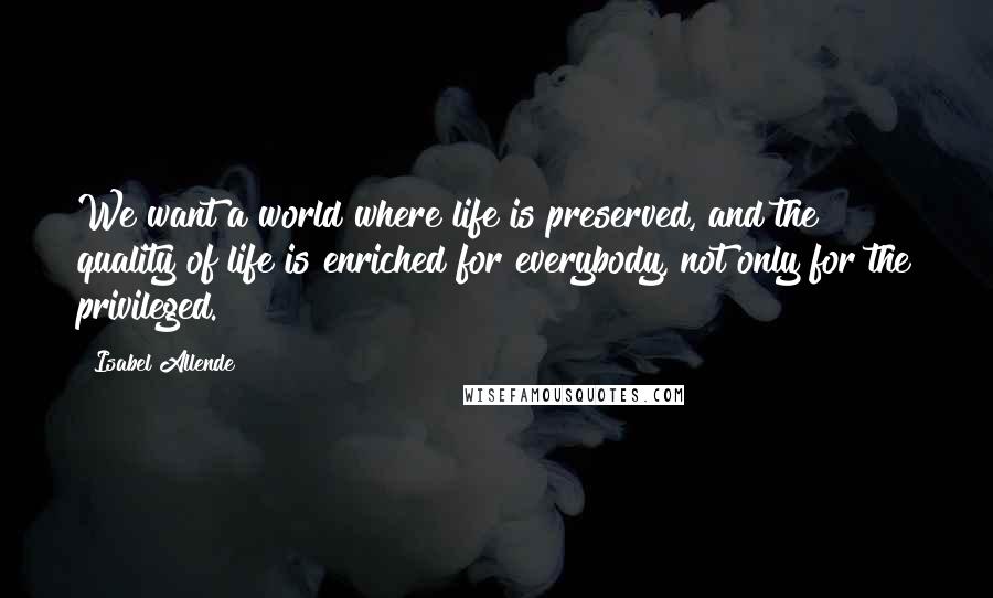 Isabel Allende Quotes: We want a world where life is preserved, and the quality of life is enriched for everybody, not only for the privileged.