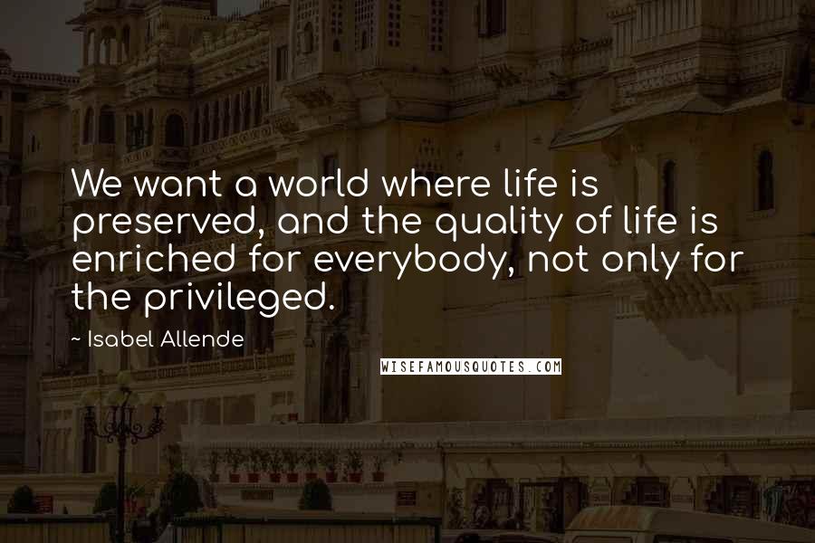 Isabel Allende Quotes: We want a world where life is preserved, and the quality of life is enriched for everybody, not only for the privileged.