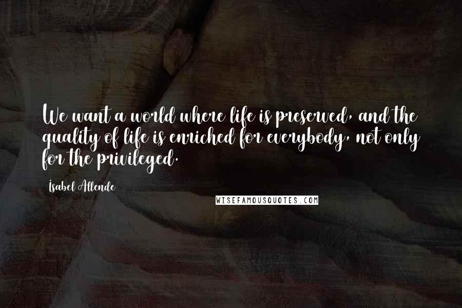 Isabel Allende Quotes: We want a world where life is preserved, and the quality of life is enriched for everybody, not only for the privileged.