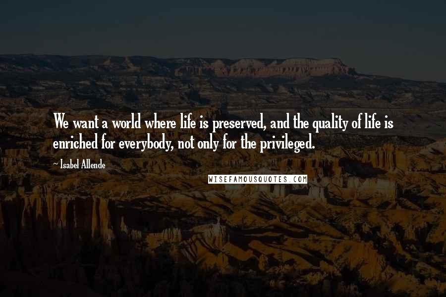 Isabel Allende Quotes: We want a world where life is preserved, and the quality of life is enriched for everybody, not only for the privileged.