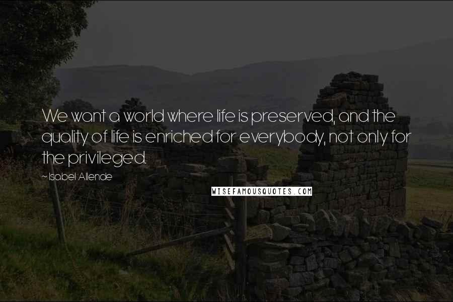 Isabel Allende Quotes: We want a world where life is preserved, and the quality of life is enriched for everybody, not only for the privileged.