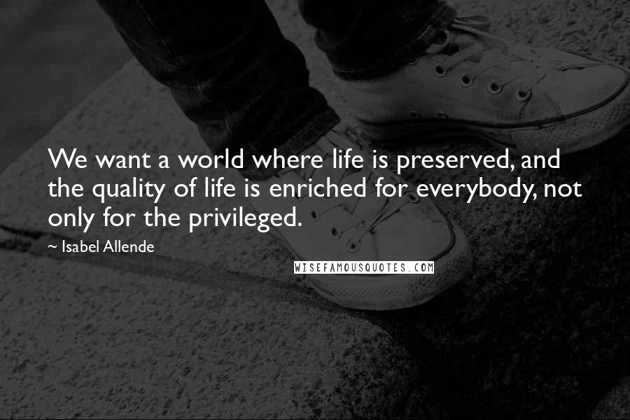 Isabel Allende Quotes: We want a world where life is preserved, and the quality of life is enriched for everybody, not only for the privileged.