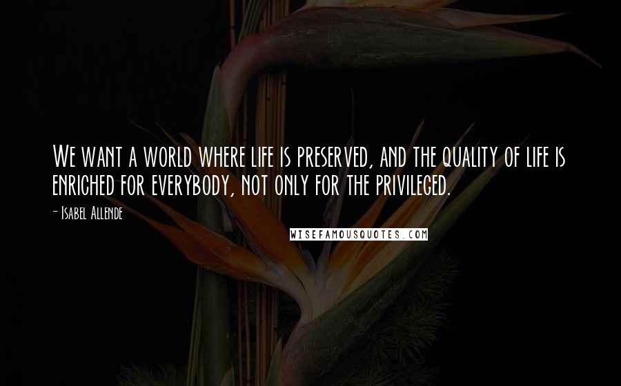 Isabel Allende Quotes: We want a world where life is preserved, and the quality of life is enriched for everybody, not only for the privileged.