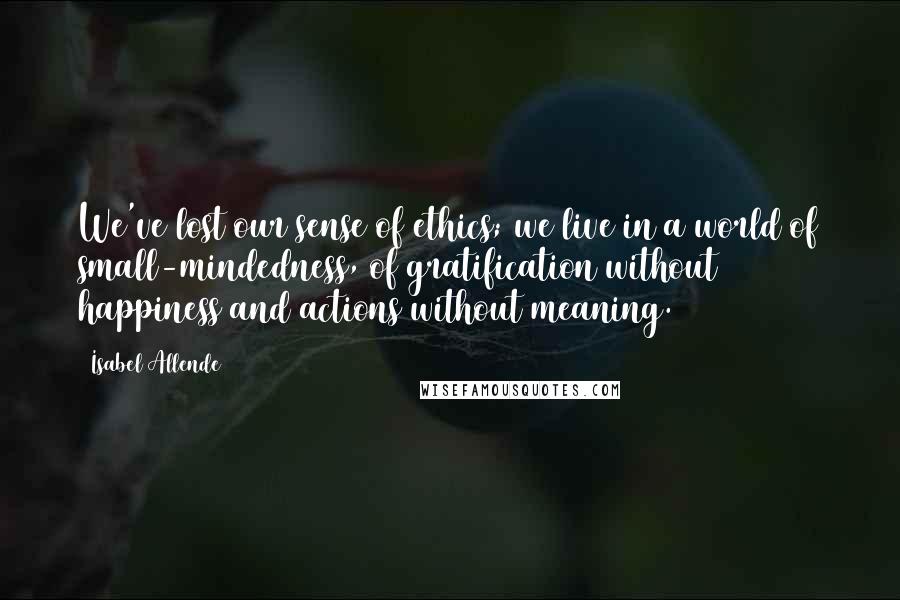 Isabel Allende Quotes: We've lost our sense of ethics; we live in a world of small-mindedness, of gratification without happiness and actions without meaning.