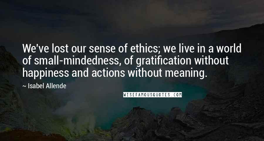 Isabel Allende Quotes: We've lost our sense of ethics; we live in a world of small-mindedness, of gratification without happiness and actions without meaning.