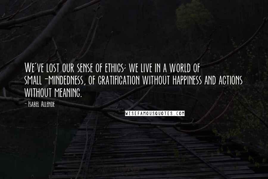 Isabel Allende Quotes: We've lost our sense of ethics; we live in a world of small-mindedness, of gratification without happiness and actions without meaning.