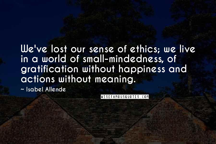 Isabel Allende Quotes: We've lost our sense of ethics; we live in a world of small-mindedness, of gratification without happiness and actions without meaning.