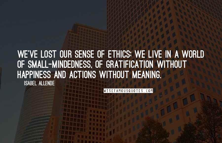 Isabel Allende Quotes: We've lost our sense of ethics; we live in a world of small-mindedness, of gratification without happiness and actions without meaning.
