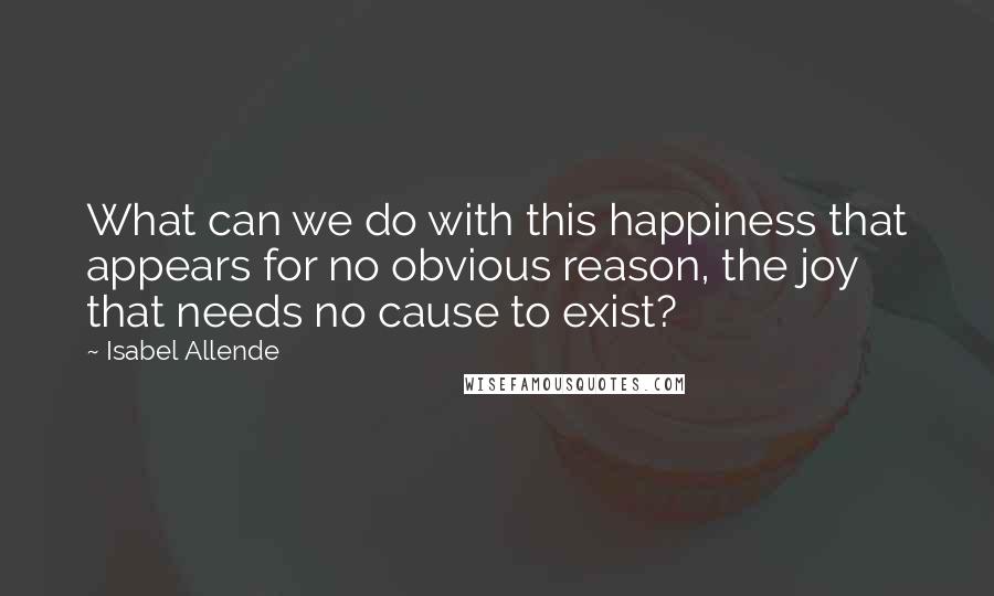 Isabel Allende Quotes: What can we do with this happiness that appears for no obvious reason, the joy that needs no cause to exist?