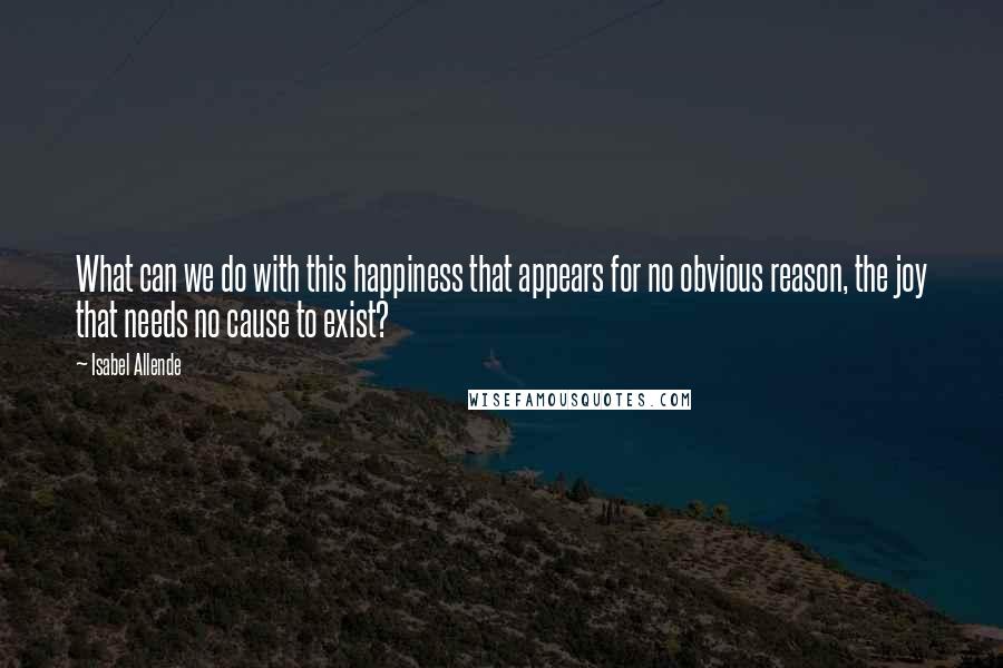 Isabel Allende Quotes: What can we do with this happiness that appears for no obvious reason, the joy that needs no cause to exist?