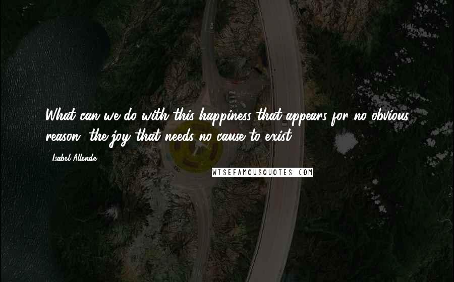 Isabel Allende Quotes: What can we do with this happiness that appears for no obvious reason, the joy that needs no cause to exist?