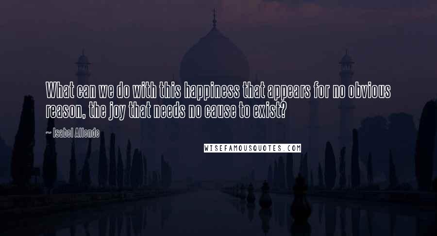 Isabel Allende Quotes: What can we do with this happiness that appears for no obvious reason, the joy that needs no cause to exist?