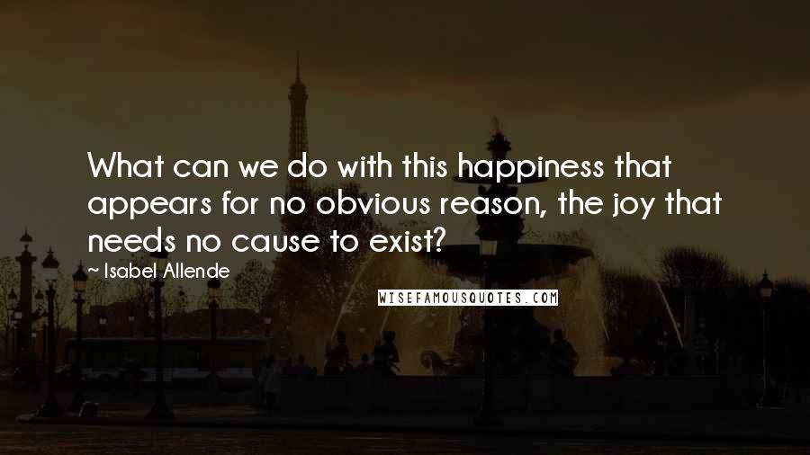 Isabel Allende Quotes: What can we do with this happiness that appears for no obvious reason, the joy that needs no cause to exist?