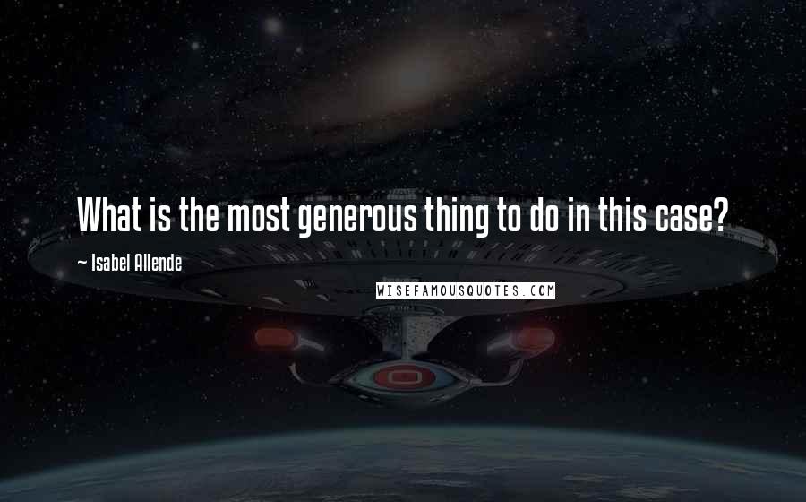 Isabel Allende Quotes: What is the most generous thing to do in this case?