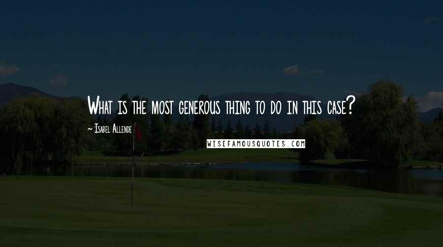 Isabel Allende Quotes: What is the most generous thing to do in this case?