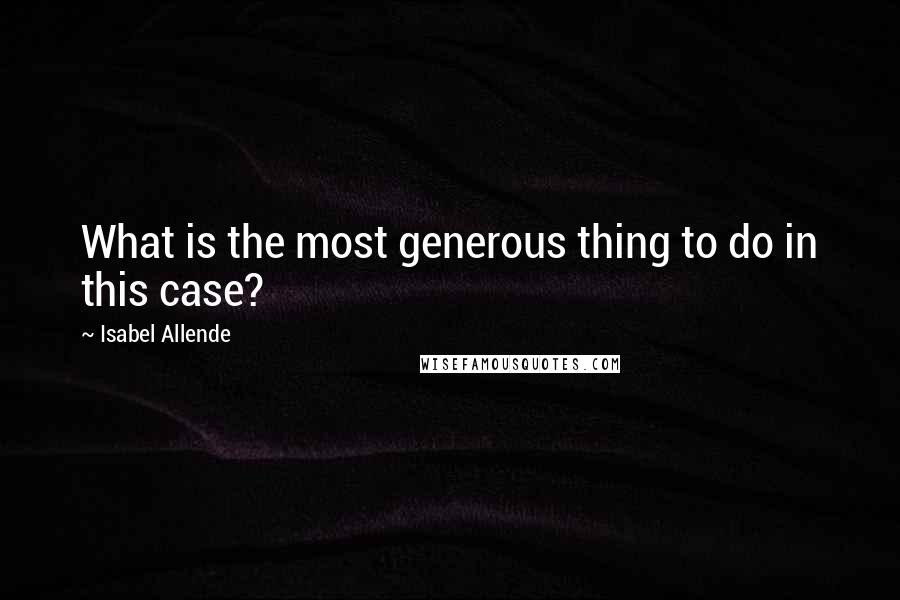 Isabel Allende Quotes: What is the most generous thing to do in this case?