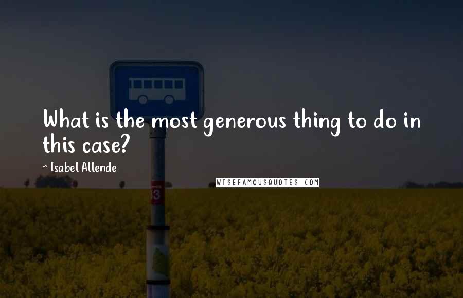 Isabel Allende Quotes: What is the most generous thing to do in this case?