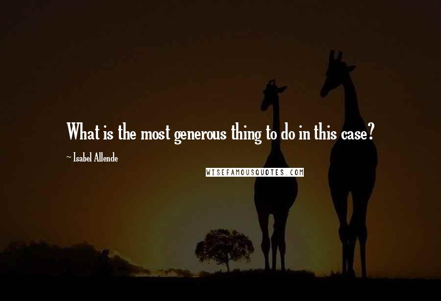 Isabel Allende Quotes: What is the most generous thing to do in this case?