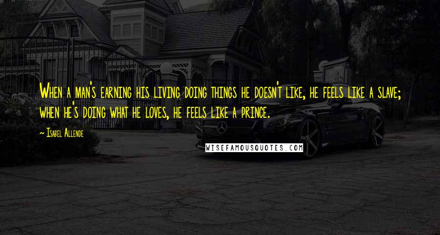 Isabel Allende Quotes: When a man's earning his living doing things he doesn't like, he feels like a slave; when he's doing what he loves, he feels like a prince.