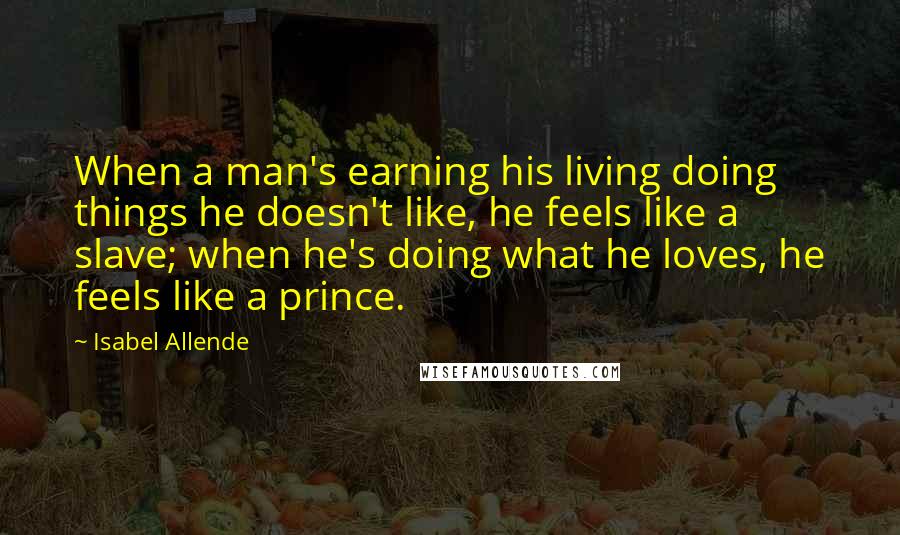 Isabel Allende Quotes: When a man's earning his living doing things he doesn't like, he feels like a slave; when he's doing what he loves, he feels like a prince.