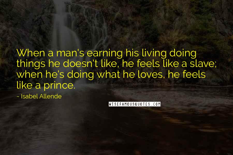 Isabel Allende Quotes: When a man's earning his living doing things he doesn't like, he feels like a slave; when he's doing what he loves, he feels like a prince.