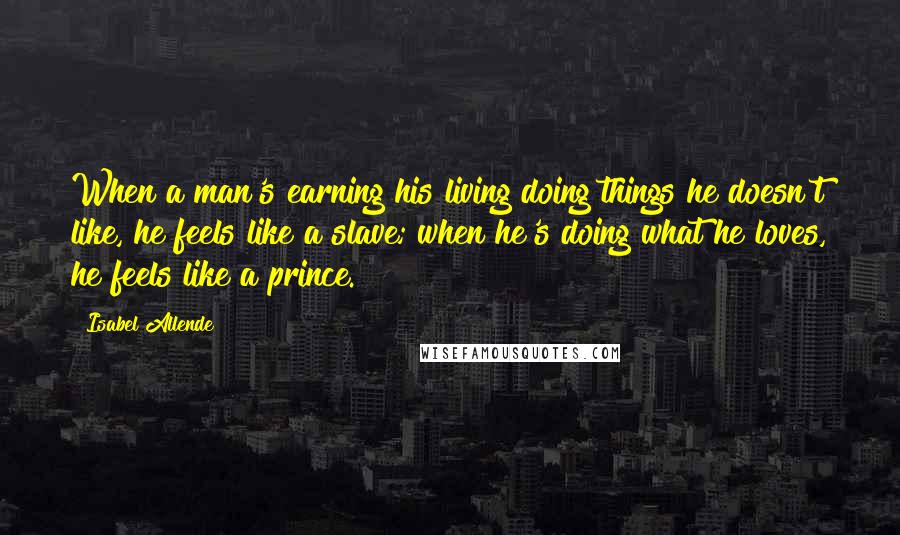 Isabel Allende Quotes: When a man's earning his living doing things he doesn't like, he feels like a slave; when he's doing what he loves, he feels like a prince.