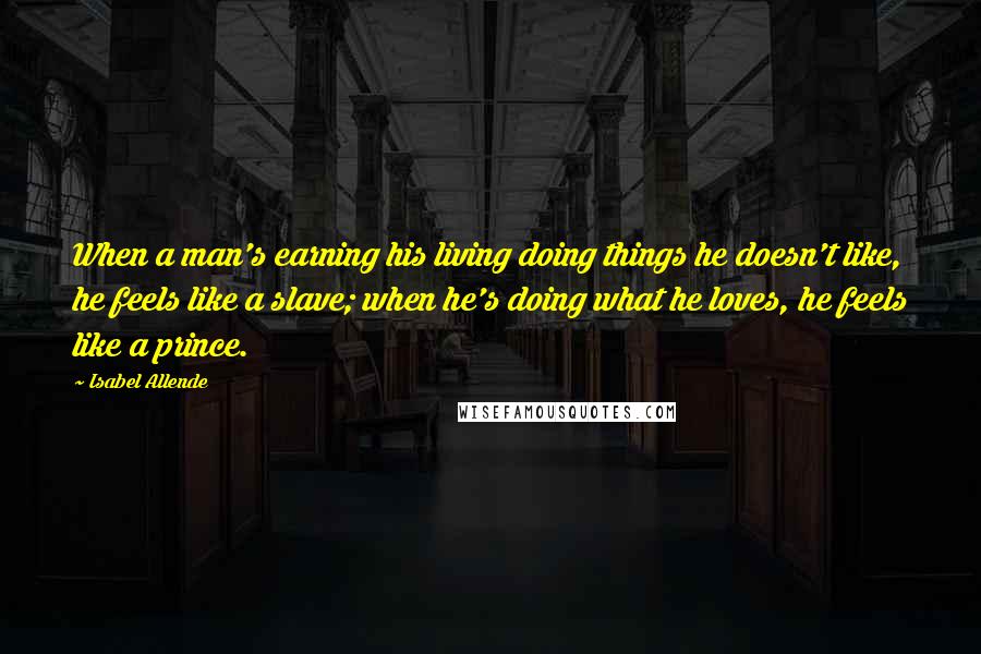 Isabel Allende Quotes: When a man's earning his living doing things he doesn't like, he feels like a slave; when he's doing what he loves, he feels like a prince.