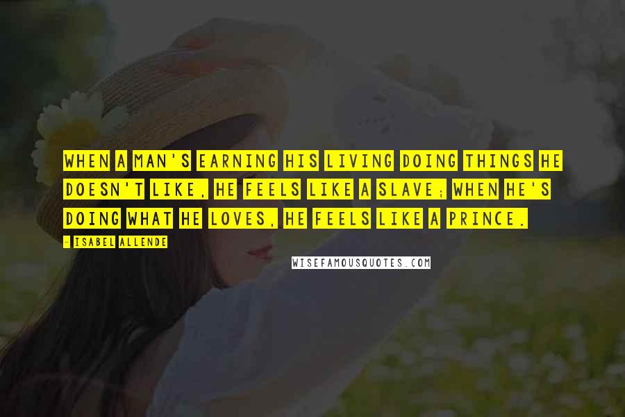 Isabel Allende Quotes: When a man's earning his living doing things he doesn't like, he feels like a slave; when he's doing what he loves, he feels like a prince.