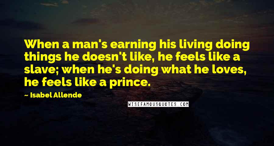 Isabel Allende Quotes: When a man's earning his living doing things he doesn't like, he feels like a slave; when he's doing what he loves, he feels like a prince.