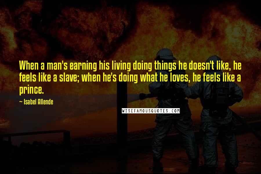 Isabel Allende Quotes: When a man's earning his living doing things he doesn't like, he feels like a slave; when he's doing what he loves, he feels like a prince.