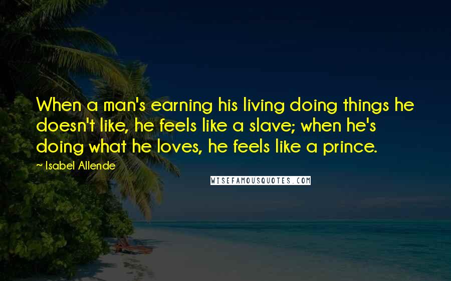 Isabel Allende Quotes: When a man's earning his living doing things he doesn't like, he feels like a slave; when he's doing what he loves, he feels like a prince.