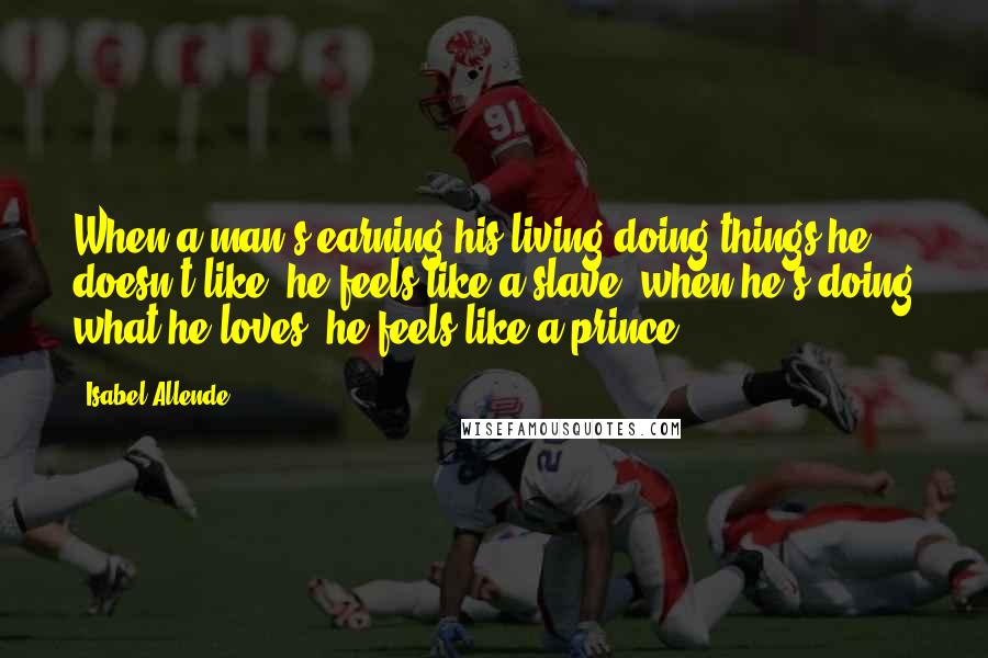 Isabel Allende Quotes: When a man's earning his living doing things he doesn't like, he feels like a slave; when he's doing what he loves, he feels like a prince.