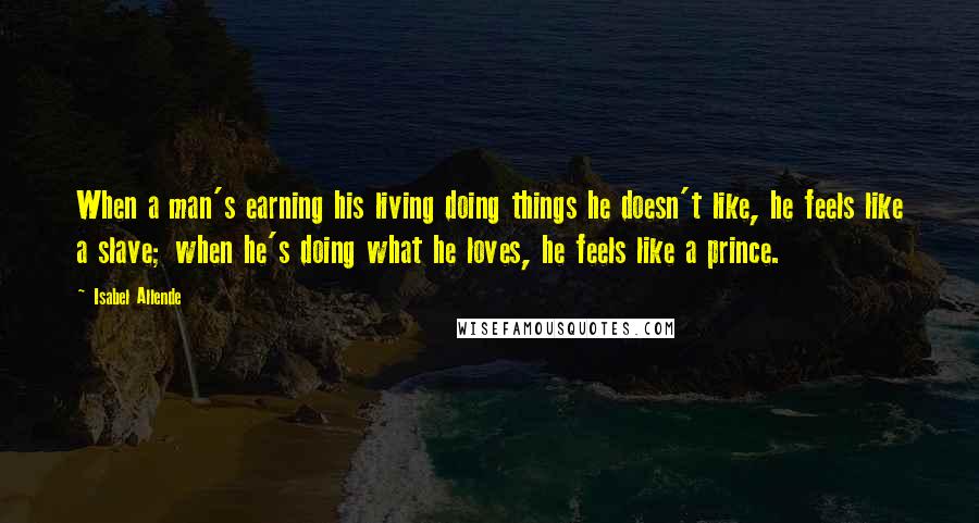 Isabel Allende Quotes: When a man's earning his living doing things he doesn't like, he feels like a slave; when he's doing what he loves, he feels like a prince.