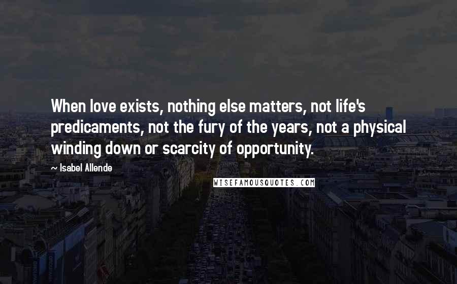 Isabel Allende Quotes: When love exists, nothing else matters, not life's predicaments, not the fury of the years, not a physical winding down or scarcity of opportunity.