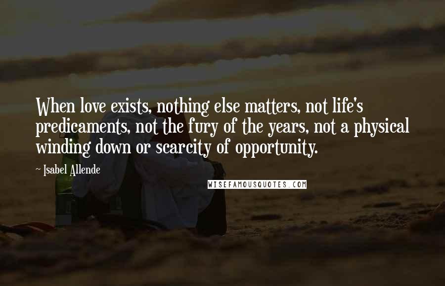 Isabel Allende Quotes: When love exists, nothing else matters, not life's predicaments, not the fury of the years, not a physical winding down or scarcity of opportunity.