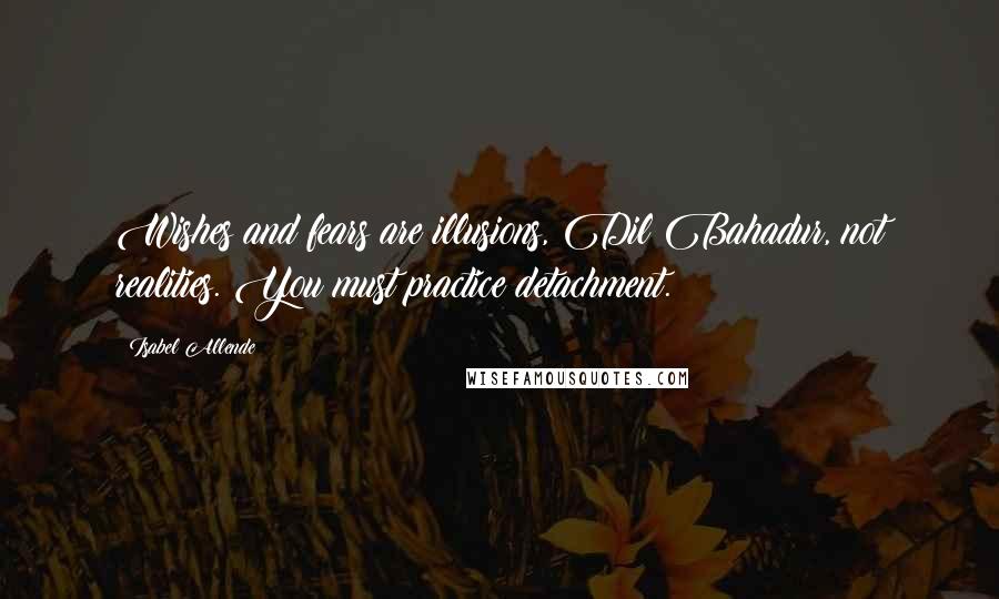 Isabel Allende Quotes: Wishes and fears are illusions, Dil Bahadur, not realities. You must practice detachment.