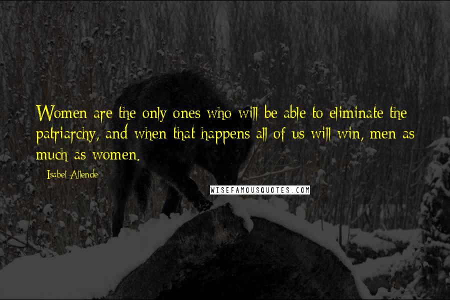 Isabel Allende Quotes: Women are the only ones who will be able to eliminate the patriarchy, and when that happens all of us will win, men as much as women.