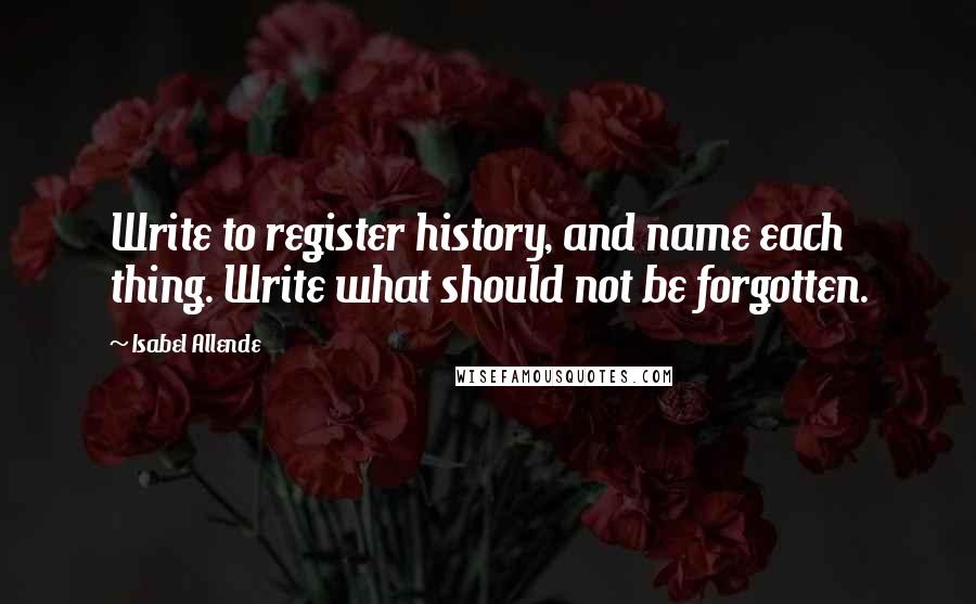 Isabel Allende Quotes: Write to register history, and name each thing. Write what should not be forgotten.