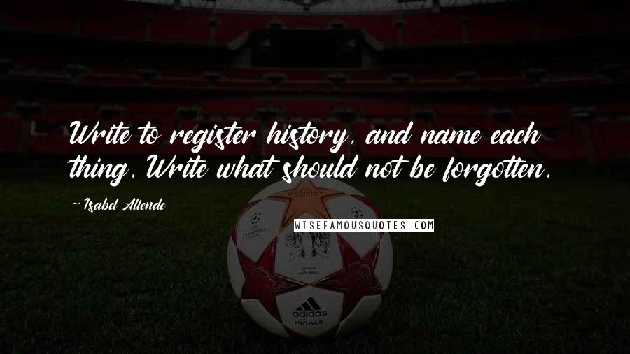 Isabel Allende Quotes: Write to register history, and name each thing. Write what should not be forgotten.