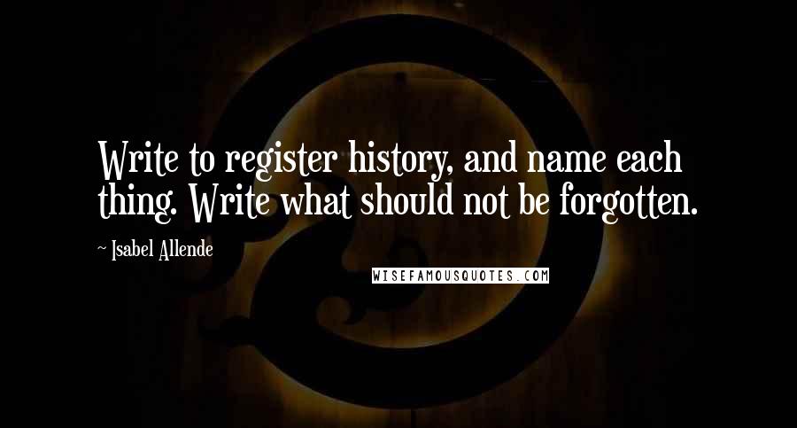 Isabel Allende Quotes: Write to register history, and name each thing. Write what should not be forgotten.